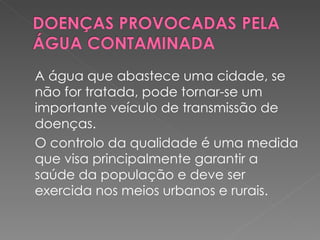 A água que abastece uma cidade, se não for tratada, pode tornar-se um importante veículo de transmissão de doenças. O controlo da qualidade é uma medida que visa principalmente garantir a saúde da população e deve ser exercida nos meios urbanos e rurais. 