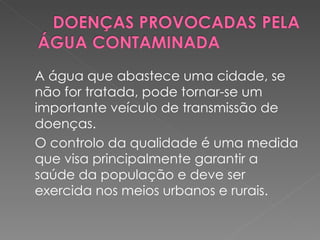 A água que abastece uma cidade, se não for tratada, pode tornar-se um importante veículo de transmissão de doenças. O controlo da qualidade é uma medida que visa principalmente garantir a saúde da população e deve ser exercida nos meios urbanos e rurais.  
