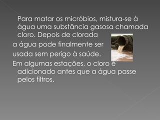 Para matar os micróbios, mistura-se à água uma substância gasosa chamada cloro. Depois de clorada a água pode finalmente ser usada sem perigo à saúde. Em algumas estações, o cloro é adicionado antes que a água passe pelos filtros.  