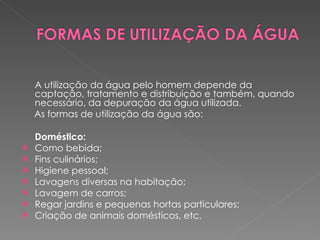 A utilização da água pelo homem depende da captação, tratamento e distribuição e também, quando necessário, da depuração da água utilizada.    As formas de utilização da água são: Doméstico: Como bebida; Fins culinários; Higiene pessoal; Lavagens diversas na habitação; Lavagem de carros; Regar jardins e pequenas hortas particulares; Criação de animais domésticos, etc. 