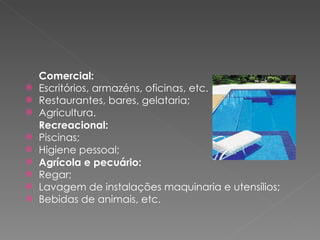 Comercial: Escritórios, armazéns, oficinas, etc. Restaurantes, bares, gelataria; Agricultura. Recreacional: Piscinas; Higiene pessoal;   Agrícola e pecuário: Regar; Lavagem de instalações maquinaria e utensílios; Bebidas de animais, etc. 