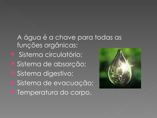 A água é a chave para todas as funções orgânicas: Sistema circulatório; Sistema de absorção; Sistema digestivo;  Sistema de evacuação; Temperatura do corpo.   