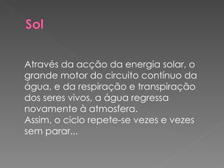 Através da acção da energia solar, o grande motor do circuito contínuo da água, e da respiração e transpiração dos seres vivos, a água regressa novamente à atmosfera. Assim, o ciclo repete-se vezes e vezes sem parar... 