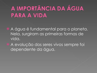 A água é fundamental para o planeta. Nela, surgiram as primeiras formas de vida.  A evolução dos seres vivos sempre foi dependente da água. 