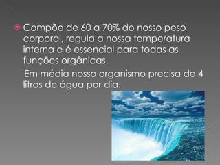 Compõe de 60 a 70% do nosso peso corporal, regula a nossa temperatura interna e é essencial para todas as funções orgânicas. Em média nosso organismo precisa de 4 litros de água por dia. 