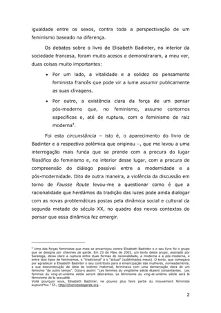 igualdade entre os sexos, contra toda a perspectivação de um
feminismo baseado na diferença.
Os debates sobre o livro de Elisabeth Badinter, no interior da
sociedade francesa, foram muito acesos e demonstraram, a meu ver,
duas coisas muito importantes:
•

Por um lado, a vitalidade e a solidez do pensamento
feminista francês que pode vir a lume assumir publicamente
as suas clivagens.

•

Por outro, a existência clara da força de um pensar
pós-moderno

que,

no

feminismo,

assume

contornos

específicos e, até de ruptura, com o feminismo de raiz
moderna4.
Foi esta circunstância – isto é, o aparecimento do livro de
Badinter e a respectiva polémica que originou –, que me levou a uma
interrogação mais funda que se prende com a procura do lugar
filosófico do feminismo e, no interior desse lugar, com a procura de
compreensão

do

diálogo

possível

entre

a

modernidade

e

a

pós-modernidade. Dito de outra maneira, a violência da discussão em
torno de Fausse Route levou-me a questionar como é que a
racionalidade que herdámos da tradição das luzes pode ainda dialogar
com as novas problemáticas postas pela dinâmica social e cultural da
segunda metade do século XX, no quadro dos novos contextos do
pensar que essa dinâmica fez emergir.

4
Uma das forças feministas que mais se encarniçou contra Elisabeth Badinter e o seu livro foi o grupo
que se designa por chiennes de garde. Em 23 de Maio de 2003, um texto deste grupo, assinado por
Saratoga, deixa claro a ruptura entre duas formas de racionalidade, a moderna e a pós-moderna, e
entre dois tipos de feminismos, o “tradicional” e o “actual” (sublinhados meus). O texto, que começava
por agradecer a Elisabeth Badinter o seu contributo para a emancipação das mulheres, nomeadamente,
a sua desconstrução da ideia de instinto maternal, terminava com uma demarcação clara de um
femismo “de outro tempo”. Dizia-o assim: “Les femmes du vingtième siècle étaient consentantes. Les
femmes du ving-et-unième siècle seront désirantes. Le féminisme du ving-et-unième siècle será le
féminisme de la sexualité.
Voilà pourquoi vous, Elisabeth Badinter, ne pouvez plus faire partie du mouvement féministe
aujourd’hui.” Cf., http//chiennesdegarde.org .

2

 