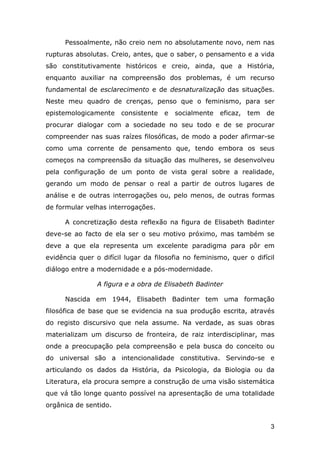 Pessoalmente, não creio nem no absolutamente novo, nem nas
rupturas absolutas. Creio, antes, que o saber, o pensamento e a vida
são constitutivamente históricos e creio, ainda, que a História,
enquanto auxiliar na compreensão dos problemas, é um recurso
fundamental de esclarecimento e de desnaturalização das situações.
Neste meu quadro de crenças, penso que o feminismo, para ser
epistemologicamente

consistente

e

socialmente

eficaz,

tem

de

procurar dialogar com a sociedade no seu todo e de se procurar
compreender nas suas raízes filosóficas, de modo a poder afirmar-se
como uma corrente de pensamento que, tendo embora os seus
começos na compreensão da situação das mulheres, se desenvolveu
pela configuração de um ponto de vista geral sobre a realidade,
gerando um modo de pensar o real a partir de outros lugares de
análise e de outras interrogações ou, pelo menos, de outras formas
de formular velhas interrogações.
A concretização desta reflexão na figura de Elisabeth Badinter
deve-se ao facto de ela ser o seu motivo próximo, mas também se
deve a que ela representa um excelente paradigma para pôr em
evidência quer o difícil lugar da filosofia no feminismo, quer o difícil
diálogo entre a modernidade e a pós-modernidade.
A figura e a obra de Elisabeth Badinter
Nascida em 1944, Elisabeth Badinter tem uma formação
filosófica de base que se evidencia na sua produção escrita, através
do registo discursivo que nela assume. Na verdade, as suas obras
materializam um discurso de fronteira, de raiz interdisciplinar, mas
onde a preocupação pela compreensão e pela busca do conceito ou
do universal são a intencionalidade constitutiva. Servindo-se e
articulando os dados da História, da Psicologia, da Biologia ou da
Literatura, ela procura sempre a construção de uma visão sistemática
que vá tão longe quanto possível na apresentação de uma totalidade
orgânica de sentido.
3

 