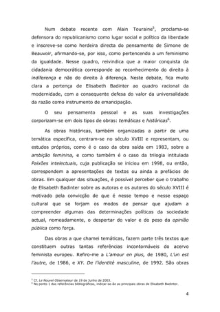 Num

debate

recente

com

Touraine5,

Alain

proclama-se

defensora do republicanismo como lugar social e político da liberdade
e inscreve-se como herdeira directa do pensamento de Simone de
Beauvoir, afirmando-se, por isso, como pertencendo a um feminismo
da igualdade. Nesse quadro, reivindica que a maior conquista da
cidadania democrática corresponde ao reconhecimento do direito à
indiferença e não do direito à diferença. Neste debate, fica muito
clara a pertença de Elisabeth Badinter ao quadro racional da
modernidade, com a consequente defesa do valor da universalidade
da razão como instrumento de emancipação.
O

seu

pensamento

pessoal

e

as

suas

investigações

corporizam-se em dois tipos de obras: temáticas e históricas6.
As obras históricas, também organizadas a partir de uma
temática específica, centram-se no século XVIII e representam, ou
estudos próprios, como é o caso da obra saída em 1983, sobre a
ambição feminina, e como também é o caso da trilogia intitulada
Paixões intelectuais, cuja publicação se iniciou em 1998, ou então,
correspondem a apresentações de textos ou ainda a prefácios de
obras. Em qualquer das situações, é possível perceber que o trabalho
de Elisabeth Badinter sobre as autoras e os autores do século XVIII é
motivado pela convicção de que é nesse tempo e nesse espaço
cultural

que

se

forjam

os

modos

de

pensar

que

ajudam

a

compreender algumas das determinações políticas da sociedade
actual, nomeadamente, o despertar do valor e do peso da opinião
pública como força.
Das obras a que chamei temáticas, fazem parte três textos que
constituem

outras

tantas

referências

incontornáveis

do

acervo

feminista europeu. Refiro-me a L’amour en plus, de 1980, L’un est
l’autre, de 1986, e XY. De l’identité masculine, de 1992. São obras

5
6

Cf. Le Nouvel Observateur de 19 de Junho de 2003.
No ponto 1 das referências bibliográficas, indicar-se-ão as principais obras de Elisabeth Badinter.

4

 