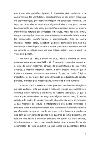 em torno das questões ligadas à libertação das mulheres e à
compreensão das identidades, caracterizando-se por serem processos
de desconstrução, por desnaturalização, de adquiridos culturais. Ou
seja, em todas elas se mostra que algumas ideias e princípios, que no
funcionamento da vida social ou científica aparecem como se fossem
ingredientes naturais dos processos em causa, mais não são, afinal,
do que construções históricas que o desenvolvimento da vida humana
foi produzindo, transformando e sedimentando. Dito de outra
maneira, nestas obras, Elisabeth Badinter demonstra que não há
nenhum processo ligado à vida humana que seja puramente natural
ou inerente à própria natureza das coisas, sejam

elas o sentir, o

viver ou o pensar.
Na obra de 1980, L’amour en plus, faz-se a história do amor
maternal entre os séculos XVII e XX. O seu objectivo é desnaturalizar
a ideia de amor maternal, através da desconstrução do seu velho
alicerce, o instinto maternal. Assim, a obra procura mostrar que o
instinto maternal, enquanto sentimento, é, por um lado, frágil e
imperfeito, e, por outro, tem uma dimensão de educabilidade sendo,
por isso, marcado pela historicidade, como toda a vida humana.
L’un est l’autre assenta noutro processo de desnaturalização –
no caso vertente, está em causa o modo de relação intersubjectiva e
colectiva entre homens e mulheres no sistema patriarcal. O que a
autora quer demonstrar, ao longo das páginas do seu livro, é que as
relações de poder do patriarcado não são naturais, nem atemporais.
A sua hipótese de leitura e interpretação dos dados históricos e
culturais sobre o desenvolvimento das sociedades ocidentais consiste
na afirmação de que a relação de poder entre homens e mulheres
não tem de ser pensada apenas nos quadros de uma dicotomia em
que um dos sexos é detentor exclusivo do poder. Ou seja, recusa,
simultaneamente, que o patriarcado tenha sido a única forma de
organização da vida colectiva ou que antes do patriarcado tenha

5

 