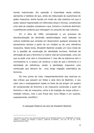 havido

matriarcado. Em oposição

à

linearidade

desta análise,

apresenta a hipótese de que, antes da instauração da supremacia do
poder masculino, tenha havido um modo de vida colectivo em que o
poder estava fragmentado em diferentes áreas e formas, constituindo
uma rede de relações complexas e que, homens e mulheres detinham
e partilhavam poderes que interagiam no conjunto da vida colectiva.
XY,

a

obra

de

1992,

corresponde

a

um

processo

de

desnaturalização da dimensão epistemológica mais radicada na
cultura ocidental que consiste em desenvolver qualquer processo de
pensamento sempre a partir de um modelo ou de uma referência
masculina. Neste texto, Elisabeth Badinter propõe um novo modo de
ler a questão da construção da identidade humana. Partindo da
afirmação de que o feminino é a matriz vital da humanidade, uma vez
que se pode viver sem o cromossoma Y, mas não se sobrevive sem o
cromossoma X, a autora vai construir a tese de que o feminino é a
identidade

de

referência,

construção que decorre de

sendo

a

identidade

masculina

uma

uma longa negação sistemática do

feminino.
Do meu ponto de vista, independentemente das reservas ou
das críticas que possam ser feitas a esta obra de Badinter, o seu
valor real e inultrapassável reside no facto de ela propor um quadro
de compreensão do feminino e do masculino construído a partir do
feminino e não do masculino, como é de tradição da nossa cultura –
tradição milenar, mas a que Freud deu novo fôlego e um suporte,
supostamente, científico7.

A radicação Moderna da obra de Elisabeth Badinter

7
Apresentei uma leitura mais desenvolvida desta obra de Elisabeth Badinter em: HENRIQUES, Fernanda,
“Género e Desejo. Da biologia à cultura”, Cadernos de Bioética , ano XII, Nº 35, pp. 33-49,
Agosto/Setembro 2004.

6

 