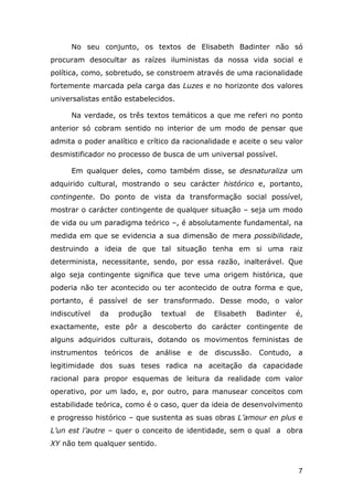 No seu conjunto, os textos de Elisabeth Badinter não só
procuram desocultar as raízes iluministas da nossa vida social e
política, como, sobretudo, se constroem através de uma racionalidade
fortemente marcada pela carga das Luzes e no horizonte dos valores
universalistas então estabelecidos.
Na verdade, os três textos temáticos a que me referi no ponto
anterior só cobram sentido no interior de um modo de pensar que
admita o poder analítico e crítico da racionalidade e aceite o seu valor
desmistificador no processo de busca de um universal possível.
Em qualquer deles, como também disse, se desnaturaliza um
adquirido cultural, mostrando o seu carácter histórico e, portanto,
contingente. Do ponto de vista da transformação social possível,
mostrar o carácter contingente de qualquer situação – seja um modo
de vida ou um paradigma teórico –, é absolutamente fundamental, na
medida em que se evidencia a sua dimensão de mera possibilidade,
destruindo a ideia de que tal situação tenha em si uma raiz
determinista, necessitante, sendo, por essa razão, inalterável. Que
algo seja contingente significa que teve uma origem histórica, que
poderia não ter acontecido ou ter acontecido de outra forma e que,
portanto, é passível de ser transformado. Desse modo, o valor
indiscutível

da

produção

textual

de

Elisabeth

Badinter

é,

exactamente, este pôr a descoberto do carácter contingente de
alguns adquiridos culturais, dotando os movimentos feministas de
instrumentos teóricos de

análise

e

de

discussão. Contudo, a

legitimidade dos suas teses radica na aceitação da capacidade
racional para propor esquemas de leitura da realidade com valor
operativo, por um lado, e, por outro, para manusear conceitos com
estabilidade teórica, como é o caso, quer da ideia de desenvolvimento
e progresso histórico – que sustenta as suas obras L’amour en plus e
L’un est l’autre – quer o conceito de identidade, sem o qual a obra
XY não tem qualquer sentido.

7

 