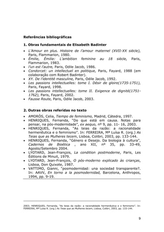 Referências bibliográficas
1. Obras fundamentais de Elisabeth Badinter
•
•
•
•
•
•
•
•

L’Amour en plus. Histoire de l’amour maternel (XVII-XX siècle),
Paris, Flammarion, 1980.
Émilie, Émilie: L’ambition feminine au 18 siècle, Paris,
Flammarion, 1983.
l’un est l’autre, Paris, Odile Jacob, 1986.
Condorcet: un intellectuel en politique, Paris, Fayard, 1988 (em
colaboração com Robert Badinter).
XY. De l’identité masculine, Paris, Odile Jacob, 1992.
Les passions intellectuelles: tome I. Désir de gloire(1735-1751),
Paris, Fayard, 1998.
Les passions intellectuelles: tome II. Exigence de dignité(17511762), Paris, Fayard, 2002.
Fausse Route, Paris, Odile Jacob, 2003.

2. Outras obras referidas no texto
•
•
•

•

•
•
•

AMORÓS, Celia, Tiempo de feminismo, Madrid, Cátedra, 1997.
HENRIQUES, Fernanda, “Do que está em causa. Notas para
pensar, na pós-modernidade”, ex aequo, nº 9, pp. 11- 16, 2003.
HENRIQUES, Fernanda, “As teias da razão: a racionalidade
hermenêutica e o feminismo”. In: FERREIRA, Mª Luísa R. (org.) As
Teias que as Mulheres tecem, Lisboa, Colibri, 2003, pp. 133-144.
HENRIQUES, Fernanda, “Género e Desejo. Da biologia à cultura”,
Cadernos de Bioética , ano XII, nº 35, pp. 33-49,
Agosto/Setembro 2004.
LYOTARD, Jean-François, La condition postmoderne, Paris, Les
Éditions de Minuit, 1979.
LYOTARD, Jean-François, O pós-moderno explicado às crianças,
Lisboa, Don Quixote, 1987.
VATTIMO, Gianni, “posmodernidad: una sociedad transparente?.
In: AAVV, En torno a la posmodernidad, Barcelona, Anthropos,
1994, pp. 9-19.

2003; HENRIQUES, Fernanda, “As teias da razão: a racionalidade hermenêutica e o feminismo”. In:
FERREIRA, Mª Luísa R. (org.) As Teias que as Mulheres tecem, Lisboa, Colibri, 2003, pp. 133-144.

9

 