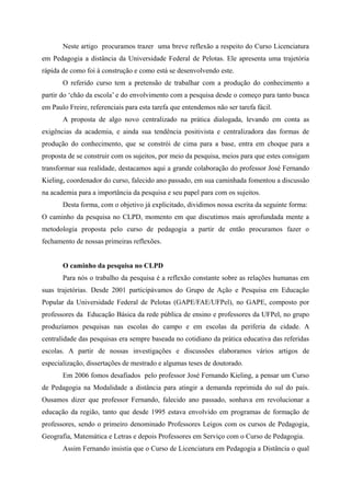 Neste artigo procuramos trazer uma breve reflexão a respeito do Curso Licenciatura
em Pedagogia a distância da Universidade Federal de Pelotas. Ele apresenta uma trajetória
rápida de como foi à construção e como está se desenvolvendo este.
O referido curso tem a pretensão de trabalhar com a produção do conhecimento a
partir do ‘chão da escola’ e do envolvimento com a pesquisa desde o começo para tanto busca
em Paulo Freire, referenciais para esta tarefa que entendemos não ser tarefa fácil.
A proposta de algo novo centralizado na prática dialogada, levando em conta as
exigências da academia, e ainda sua tendência positivista e centralizadora das formas de
produção do conhecimento, que se constrói de cima para a base, entra em choque para a
proposta de se construir com os sujeitos, por meio da pesquisa, meios para que estes consigam
transformar sua realidade, destacamos aqui a grande colaboração do professor José Fernando
Kieling, coordenador do curso, falecido ano passado, em sua caminhada fomentou a discussão
na academia para a importância da pesquisa e seu papel para com os sujeitos.
Desta forma, com o objetivo já explicitado, dividimos nossa escrita da seguinte forma:
O caminho da pesquisa no CLPD, momento em que discutimos mais aprofundada mente a
metodologia proposta pelo curso de pedagogia a partir de então procuramos fazer o
fechamento de nossas primeiras reflexões.
O caminho da pesquisa no CLPD
Para nós o trabalho da pesquisa é a reflexão constante sobre as relações humanas em
suas trajetórias. Desde 2001 participávamos do Grupo de Ação e Pesquisa em Educação
Popular da Universidade Federal de Pelotas (GAPE/FAE/UFPel), no GAPE, composto por
professores da Educação Básica da rede pública de ensino e professores da UFPel, no grupo
produzíamos pesquisas nas escolas do campo e em escolas da periferia da cidade. A
centralidade das pesquisas era sempre baseada no cotidiano da prática educativa das referidas
escolas. A partir de nossas investigações e discussões elaboramos vários artigos de
especialização, dissertações de mestrado e algumas teses de doutorado.
Em 2006 fomos desafiados pelo professor José Fernando Kieling, a pensar um Curso
de Pedagogia na Modalidade a distância para atingir a demanda reprimida do sul do país.
Ousamos dizer que professor Fernando, falecido ano passado, sonhava em revolucionar a
educação da região, tanto que desde 1995 estava envolvido em programas de formação de
professores, sendo o primeiro denominado Professores Leigos com os cursos de Pedagogia,
Geografia, Matemática e Letras e depois Professores em Serviço com o Curso de Pedagogia.
Assim Fernando insistia que o Curso de Licenciatura em Pedagogia a Distância o qual
 