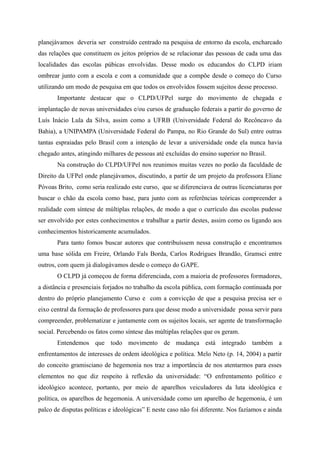 planejávamos deveria ser construído centrado na pesquisa de entorno da escola, encharcado
das relações que constituem os jeitos próprios de se relacionar das pessoas de cada uma das
localidades das escolas púbicas envolvidas. Desse modo os educandos do CLPD iriam
ombrear junto com a escola e com a comunidade que a compõe desde o começo do Curso
utilizando um modo de pesquisa em que todos os envolvidos fossem sujeitos desse processo.
Importante destacar que o CLPD/UFPel surge do movimento de chegada e
implantação de novas universidades e/ou cursos de graduação federais a partir do governo de
Luís Inácio Lula da Silva, assim como a UFRB (Universidade Federal do Recôncavo da
Bahia), a UNIPAMPA (Universidade Federal do Pampa, no Rio Grande do Sul) entre outras
tantas espraiadas pelo Brasil com a intenção de levar a universidade onde ela nunca havia
chegado antes, atingindo milhares de pessoas até excluídas do ensino superior no Brasil.
Na construção do CLPD/UFPel nos reunimos muitas vezes no porão da faculdade de
Direito da UFPel onde planejávamos, discutindo, a partir de um projeto da professora Eliane
Póvoas Brito, como seria realizado este curso, que se diferenciava de outras licenciaturas por
buscar o chão da escola como base, para junto com as referências teóricas compreender a
realidade com síntese de múltiplas relações, de modo a que o currículo das escolas pudesse
ser envolvido por estes conhecimentos e trabalhar a partir destes, assim como os ligando aos
conhecimentos historicamente acumulados.
Para tanto fomos buscar autores que contribuíssem nessa construção e encontramos
uma base sólida em Freire, Orlando Fals Borda, Carlos Rodrigues Brandão, Gramsci entre
outros, com quem já dialogávamos desde o começo do GAPE.
O CLPD já começou de forma diferenciada, com a maioria de professores formadores,
a distância e presenciais forjados no trabalho da escola pública, com formação continuada por
dentro do próprio planejamento Curso e com a convicção de que a pesquisa precisa ser o
eixo central da formação de professores para que desse modo a universidade possa servir para
compreender, problematizar e juntamente com os sujeitos locais, ser agente de transformação
social. Percebendo os fatos como síntese das múltiplas relações que os geram.
Entendemos que todo movimento de mudança está integrado também a
enfrentamentos de interesses de ordem ideológica e política. Melo Neto (p. 14, 2004) a partir
do conceito gramisciano de hegemonia nos traz a importância de nos atentarmos para esses
elementos no que diz respeito à reflexão da universidade: “O enfrentamento político e
ideológico acontece, portanto, por meio de aparelhos veiculadores da luta ideológica e
política, os aparelhos de hegemonia. A universidade como um aparelho de hegemonia, é um
palco de disputas políticas e ideológicas” E neste caso não foi diferente. Nos fazíamos e ainda
 