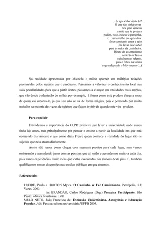 de que chão vieste tu?
O que não tinha terras
teu grão semeou
a mão que te prepara
pudim, bolo, cuscuz e pamonha,
(…) o trabalho do agricultor
feito com tanto amor e zelo
pra levar esse sabor
para as mãos da cozinheira.
Direto do assentamento
onde Sem Terras
trabalham ao relento,
pais e filhos na labuta
engrandecendo o Movimento (...)
Na realidade apresentada por Michela o milho aparece em múltiplas relações
promovidas pelos sujeitos que o produzem. Passamos a valorizar o conhecimento local nas
suas peculiaridades para que a partir destes, possamos a avançar em totalidades mais amplas,
que vão desde o plantação do milho, por exemplo, à forma como este produto chega a mesa
de quem vai saboreá-lo, já que isto não se dá de forma mágica, pois é permeado por muito
trabalho na maioria das vezes de sujeitos que ficam invisíveis quando este vira produto.
Para concluir
Entendemos a importância do CLPD primeiro por levar a universidade onde nunca
tinha ido antes, mas principalmente por pensar o ensino a partir da localidade em que está
ocorrendo diariamente e que como dizia Freire quem conhece a realidade do lugar são os
sujeitos que nela atuam diariamente.
Assim não temos como chegar com manuais prontos para cada lugar, mas vamos
ombreando e aprendendo junto com as pessoas que ali estão e aprendemos muito a cada dia,
pois temos experiências muito ricas que estão escondidas nos rincões deste país. E, também
qualificamos nossas discussões nas escolas públicas em que atuamos.
Referenciais:
FREIRE, Paulo e HORTON Myles. O Caminho se Faz Caminhando. Petrópolis, RJ:
Vozes, 2003.
_____________ in: BRANDÃO, Carlos Rodrigues (Org.) Pesquisa Participante. São
Paulo: editora brasiliense, 1981.
MELO NETO, João Francisco de. Extensão Universitária, Autogestão e Educação
Popular. João Pessoa: editora universitária/UFPB 2004.
 