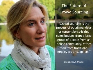The Future of
Crowd Sourcing
“Crowd sourcing is the
process of obtaining ideas
or content by soliciting
contributions from a large
group of people from an
online community, rather
than from traditional
employees or suppliers.”
Elizabeth A. Marks
 