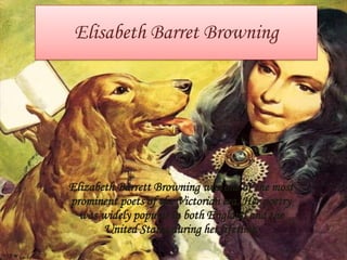 Elisabeth Barret Browning

Elizabeth Barrett Browning was one of the most
prominent poets of the Victorian era. Her poetry
was widely popular in both England and the
United States during her lifetime.

 