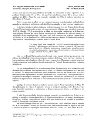 XI Congresso Internacional da ABRALIC                                            13 a 17 de julho de 2008
    Tessituras, Interações, Convergências                                            USP – São Paulo, Brasil

escritos, além de uma série de conferências proferidas por esta autora. É farto o repertório de sua
produção literária entre 1935 e 1963. Os seus livros atualmente, exceto Ela é apenas mulher,
reeditado em 2001 e Nada lhe será perdoado, reeditado em 2006, só pudemos encontrar nos
alfarrabistas de Portugal.
     Assim é o caso para se refletir por que essa autora e as suas obras de inegável qualidade foram
apagadas na memória de um tempo crivado de silêncio e relegadas ao mais completo esquecimento.
      A lusitana viajada, jornalista, tradutora, conferencista, que viveu em Angola, Guiné-Bissau,
Niassa e Moçambique transfere-se para esta outra margem do Atlântico onde vem a fixar-se a partir
de 15 de julho de 1955. O sentimento de novidade que acompanha a viajante ao se deslocar para
uma paisagem diferente não logrou dissipar o sentimento de inadaptação dos primeiros tempos e as
vicissitudes de um passado recente. Seis meses mais tarde, em entrevista ao jornal carioca Diário
de Notícias na edição datada de 15-01-1956, descreve os tempos ásperos devido ao ambiente hostil
e opressivo de Portugal e explica o motivo do seu exílio no Brasil.

                           Vim para o Brasil, tendo chegado dia 15-07-1955, porque já não podia viver em
                           Portugal. A ação da censura asfixiou-me e tirou-me os meios de vida. Apreende-
                           ram-me dois livros publicados, assaltaram-me com policiais a casa e levaram-me
                           um original que ainda estava escrevendo, violência inédita em países de civilização
                           européia. (Diário de Notícias, 15-01-1956)

      Uma vez no Brasil, Maria Archer, inconformada com o modelo cultural que encerrava o pa-
drão da feminilidade previsto para a portuguesa na época do Estado Novo, escreveu e publicou o-
bras voltadas para a divulgação da cultura dos países em que viveu. Mais ainda, produziu artigos em
jornais, sementes de contestação ao domínio salazarista em Portugal, discursos, crônicas e palestras
radiofônicas.

       Em sua prolongada escala em terras brasileiras Maria Archer realizou, pelo intrincado territó-
rio da escrita para jornais, uma conexão entre o Índico e o Atlântico interligando-os pelo horizonte
da literatura. Ao adentrar no território do gênero periodístico laborado por Maria Archer no exílio e
publicado durante a permanência no Brasil, tivemos em vista a classificação e descrição analítica de
sua produção criativa para a imprensa. Tal procedimento conduziu-nos à identificação das suas con-
tribuições à imprensa local, bem como os seus conteúdos considerados essenciais e também os sub-
sidiários.

      Que tipo de imprensa faziam as mulheres naquele tempo? Pensar o jornalismo de Maria Ar-
cher pode sugerir-nos a busca de elementos em que se inscrevem opiniões, pontos de vista sobre o
papel da mulher jornalista e os modos como se desenvolvem, em seu tempo, as atividades de im-
prensa periódica.

      A idéia de uma condição feminina, naquele momento, permanecia forte e delineava nas
colunas as temáticas comuns às mulheres. O binarismo dos gêneros era herança dos discursos
científico e jurídico construídos no século XIX, que desenvolveram a noção de posições e
papéis definidos pela condição de gênero.
      Várias foram as escritoras em que, a atividade literária corria paralela à atuação jornalís-
tica. Clarice Lispector3 estreou sua atividade como jornalista desde 1940 na Agência Nacional
e publicou as primeiras reportagens e entrevistas na revista Vamos Ler! e no jornal A Noite.


3
 LISPECTOR, Clarice. Entrevistas. (0rganização de Claire Willians, notas bibliográficas de Tereza Montero). Rio de
Janeiro: Rocco, 2007.
 