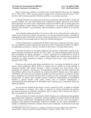 XI Congresso Internacional da ABRALIC                                          13 a 17 de julho de 2008
    Tessituras, Interações, Convergências                                          USP – São Paulo, Brasil

     Outra escritora que também se articulou nesse mundo diferente da escrita, foi Adalgisa
Nery4. Entre 1954 e 1966 a escritora passou a opinar como colunista do jornal carioca A Últi-
ma Hora sobre inúmeras questões referentes à política e à economia nacionais.

     A atuação feminina nos jornais tem no exercício jornalístico efetivo de Maria Archer um
exemplo modelar. Em suas contribuições para a imprensa no Brasil, dedicou-se com intensi-
dade à produção de crônicas para o Suplemento Feminino de OESP e não só. Soube aproveitar
convenientemente o espaço aberto ao debate, à informação, e na criação de um público leitor
feminino, quer brasileiro, quer português, além de despertar o prazer no hábito de ler quotidi-
anamente.

      Ao levantarmos dados biográficos da escritora, fatos de sua vida ainda não conhecidos e
razões do seu exílio para o Brasil, cujo percurso, teve em seus primeiros passos a intenção de
catalogação de toda contribuição da autora à imprensa brasileira, levou-nos conseqüentemente
a um inventário de sua atuação junto ao núcleo de exilados portugueses.

      A fim de dimensionar a contribuição de Maria Archer para a imprensa brasileira, situan-
do o seu trabalho de autoria feminina nos tempos do exílio, encontramos trabalhos nas seguin-
tes publicações periódicas: A Gazeta, O Estado de São Paulo e Portugal Democrático.

      Concentrar-nos-emos na atividade jornalística da escritora, colaboradora regular da im-
prensa periódica do Brasil no período de 1955 a 1963. As crônicas abrangem parte dos anos
mais conturbados do regime salazarista: o “corpus” significativo foi endereçado ao jornal O
Estado de São Paulo, de 1955 a 1957, contudo, neste trabalho nos voltaremos para o jornal de
resistência ao regime salazarista no Brasil, o Portugal Democrático, cujas contribuições se
deram de 1955 a 1963.

       O percurso da escritora pelo gênero periodístico tem o seu ponto de partida no jornal A
Gazeta. Nessa publicação, Maria Archer ao contatar que em meados do século passado, a
circulação literária entre Brasil, Portugal e África, continente que tanto mexeu com a
imaginação de viajantes e aventureiros, era praticamente inexistente, traz para a pauta do dia
uma reflexão sobre o tema. É, portanto, nas colunas do jornal A Gazeta, que o tema ganha a
visibilidade, sob a ótica de uma estreante no gênero em terras brasileiras, ao chamar a atenção
para a incipiência da circulação literária entre os países que tem o português como língua de
comunicação. O ensaio, cujo conteúdo postula a defesa da intensificação do intercâmbio
literário e cultural faculta, entre outras razões, para as barreiras alfandegárias a
responsabilidade pela desfasagem no intercâmbio entre os países que se comunicam através da
língua portuguesa.

      Isto nos dá uma medida de que forma a autora, a partir do exílio, se adapta à realidade
cultural brasileira. É, portanto, sob o olhar e a memória da crônica jornalística da escritora
que importa procurar os conteúdos orientadores sobre os quais se deu o encontro do olhar es-
tético na captação da “alma de um povo”.
      Além de dezenas de crônicas de sensível eficácia literária, por conformarem uma agradável
aproximação entre a literatura e o jornalismo, escreveu e publicou no jornal O Estado de São Paulo
artigos e ensaios voltados para a divulgação da cultura dos países em que viveu e que mantêm o
português como língua de comunicação. Dedicou-se, também, em seus ensaios jornalísticos, a
estudar as confluências históricas e culturais entre os dois continentes. Ao desenvolver uma série
4
 CANDELORO. Isabela. Entre a Literatura e o jornalismo. A Trajetória da escritora Adalgisa Nery. XI Seminário
Nacional Mulhr e Literatura. II Seminário Internacional Mulher e Literatura. ANPOLL. 2005, p. 1016-1027.
 
