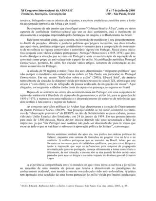 XI Congresso Internacional da ABRALIC                                        13 a 17 de julho de 2008
    Tessituras, Interações, Convergências                                        USP – São Paulo, Brasil

temática, dialogando com as crônicas de viajantes, a escritora estabeleceu paralelos entre a histó-
ria de ocupação territorial da África e do Brasil.
      No conjunto de seis ensaios que classifiquei como “Crônicas Brasil e África”, entre os vários
aspectos de confluência histórico-cultural que une os dois continentes, está o movimento de
devassamento e ocupação empreendido pelos Sertanejos em Angola, e os Bandeirantes no Brasil.
      Relevante ressaltar ainda, que a autora, na intenção de manifestar o seu descontentamen-
to diante de posições, atitudes e posturas políticas que julgava incorretas, nas duas décadas
que aqui viveu, produziu artigos que contribuíram vivamente para a composição do movimen-
to de resistência ao regime conservador e autoritário vigente em Portugal. Nasce dessa inicia-
tiva conjunta com vários exilados portugueses: Portugal Democrático (1955-1974), que pre-
tendia divulgar a situação que se vivia em Portugal e seria a concretização da aspiração de se
constituir como grupo de anti-salazaristas a partir do exílio. Na publicação periódica Portugal
Democrático, portanto, foi além, fez circular vários artigos, sementes de contestação ao do-
mínio salazarista em Portugal.
      A década de 50 registra o maior fluxo dos auto-denominados “imigrantes políticos” que
irão compor a resistência anti-salazarista na cidade de São Paulo, em particular no Portugal
Democrático. Em seu ensaio “Reflexões sobre o exílio” (2003), Edward Said 5, ele próprio
representante da situação de diáspora vivida por muitas pessoas no século XX, afirma que este
século é ”com efeito, a era do refugiado, da pessoa deslocada, da imigração em massa”. Aqui
chegados, os imigrantes exilados darão conta da expressiva presença portuguesa no Brasil.
      Depois de se sentirem no centro dos acontecimentos em Portugal, em uma conjuntura de
repressão maiúscula à liberdade de expressão do pensamento, o exílio foi, para as gerações de
1950 a 1970, a ruptura com uma realidade e o desenraizamento do universo de referências que
dera sentido à luta contra o regime de Salazar.
      As corajosas aparições públicas de Archer logo despertaram a atenção do Departamento
da Ordem Política e Social- DEOPS. Sua presença também se fez notar, conforme os relató-
rios de “observação preventiva” do DEOPS, no Ato de Solidariedade ao povo cubano, promo-
vido pela União Estadual dos Estudantes, em 24 de janeiro de 1959. Em seu pronunciamento
para mais de 1.500 pessoas, Maria Archer iniciou dizendo não estar acostumada a falar de
improviso, já que “em Portugal esse costume não pode ser desenvolvido, pois lá temos que
escrever tudo o que se vai dizer e submeter à aprovação política do Salazar”, e prossegue:

                           Heróis anônimos tombam dia após dia, nos porões das cadeias políticas de
                           Salazar, enquanto uma centena de fantoches do governo vive no luxo e no
                           conforto. A colônia portuguesa que se encontra no Brasil, talvez por ser
                           formada na sua maior parte de indivíduos apolíticos, que para cá se dirigem e
                           tenho a impressão que aqui se influenciam pela máquina de propaganda
                           orientada pelo governo português, começa ultimamente a tomar consciência e
                           felizmente, da real situação, o mesmo não se deu quando há dois ou três anos
                           passados para aqui se dirigiu o caixeiro viajante da ditadura general Craveiro
                           Lopes.

     A experiência compartilhada entre os mundos em que viveu levou a escritora e jornalista
ao encontro de uma maneira de pensar que tendia a desconstruir os paradigmas do
conhecimento ocidental, num mundo crescente marcado pela visão anti- colonialista. A crítica
tem apontado essa condição de uma forma particular de exílio vivida por muitos intelectuais


5
    SAID, Edward. Reflexões Sobre o Exílio e outros Ensaios. São Paulo: Cia. das Letras, 2003 , p. 47.
 
