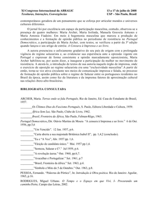 XI Congresso Internacional da ABRALIC                                    13 a 17 de julho de 2008
Tessituras, Interações, Convergências                                    USP – São Paulo, Brasil

contemporâneos geradora de um pensamento que se esforça por articular mundos e universos
culturais diferentes.
     O jornal foi por excelência um espaço da participação masculina, contudo, observou-se a
presença de quatro mulheres: Maria Archer, Maria Irolinda, Manuela Gouveia Antunes e
Maria Antonia Fiadeiro. Em meio à hegemonia masculina que marcou a produção de
conhecimentos e a formação de opinião pública no periodismo de resistência no Portugal
Democrático, a participação de Maria Archer, com textos, se verificou a partir da 3ª edição
quando lançou o seu artigo de estréia: A Censura à Imprensa e ao livro.
      A autora presenciou o asfixiamento gradativo do seu país de origem com a prolongada
vigência do regime salazarista e, ao evidenciar sua experiência ante a opressão vigente em
Portugal e expressar de forma consistente a opinião marcadamente oposicionista, Maria
Archer habilitou-se, por assim dizer, a inaugurar a participação da mulher no movimento de
resistência. A atestá-lo, a introdução de textos de sua autoria naquele órgão de imprensa, onde
o exercício de oposição ao regime salazarista era uma “exclusividade masculina”.A partir de
então, torna-se voz ativa circulante nos meios de comunicação impressa e falada, no processo
de formação de opinião pública sobre o regime de Salazar entre os portugueses residentes no
Brasil da época, assim como fez da literatura e da imprensa fatores de aproximação cultural
nas relações ibero-afro-brasileiras.

BIBLIOGRAFIA CONSULTADA


ARCHER, Maria. Terras onde se fala Português, Rio de Janeiro, Ed. Casa do Estudante do Brasil,
1957.
________Os Últimos Dias do Fascismo Português, S. Paulo, Editora Liberdade e Cultura, 1959.
________África Sem Luz, São Paulo, Clube do Livro, 1962.
________Brasil, Fronteira da África, São Paulo, Felman-Rêgo, 1963.
Portugal Democrático, Dir. Otávio Martins de Moura “A censura à Imprensa e ao livro.” 6 de Out.
1956, pp.5,6
_________”Um Vencido”. 12 Jan. 1957, p.6.
_________”Carta aberta a sua majestade Britânica Isabel II”, pp. 1,4,2 (conclusão).
_________”Eu e “A Voz”, Abr. 1957 pp. 1,6.
_________”Eleição de candidato único.” Mai. 1957 pp.1,4.
_________”Somoza, Salazar e Cª.” Jul 1959, p.6.
_________”A revolução áurea.” Out. 1960, pp.6,7.
_________”Avacalhar e Portugalizar.” Set. 1961, p.7
_________“Brasil, Fronteira da áfrica.” Set. 1963, p.4.
_________”Símbolo e Mito do 5 de Outubro.” Out. 1963, p.8.
PESSOA, Fernando. “Palavras de Pórtico”, In: Introdução à Obra poética. Rio de Janeiro: Aguilar,
1965, p.16.
RODRIGUES, Miguel Urbano. O Tempo e o Espaço em que Vivi, I- Procurando um
caminho.Porto, Campo das Letras, 2002.
 