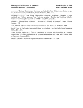 XI Congresso Internacional da ABRALIC                                   13 a 17 de julho de 2008
Tessituras, Interações, Convergências                                   USP – São Paulo, Brasil

_________. “Portugal Democrático: Um jornal revolucionário”. In O Tempo e o Espaço em que
Vivi, I- Procurando um caminho.Porto, Campo das Letras, 2002, p.184.
RODRIGUES FILHO. José Maria. Monografia Emigração, Jornalismo, Educação e Luso-
brasilidade em “Saibam quantos...” de Fialho de Almeida. Trabalho da Disciplina Relações
literárias Brasil/Portugal apresentado na FFLCH - USP, 1997. (digitado).
ROSAS, F. “O Estado Novo 1926-1974”, J. Mattoso (ed) , História de Portugal,7, Lisboa, Editorial
Estampa, 1992.
SAID, Edward. Reflexões Sobre o Exílio e outros Ensaios. São Paulo: Cia. das Letras, 2003.
SALIS Viktor D “Os Grandes Princípios Míticos” In., Mitologia Viva. São Paulo, Nova Alexandria,
2003, p. 209 a 229.
SILVA, Douglas Mansur da. A Ética da Resistência: Os Exilados Anti-Salazaristas do “Portugal
Democrático” (1956-1974).Dissertação de Mestrado. Orientadora: Profª. Dra. Bela Feldman Bian-
co. Campinas, Unicamp, 2000.
SODRÉ, Nelson W. História da Imprensa no Brasil. São Paulo, GRAAL, 1997.
 