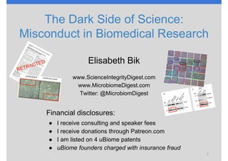 Elisabeth Bik
www.ScienceIntegrityDigest.com
www.MicrobiomeDigest.com
Twitter: @MicrobiomDigest
1
The Dark Side of Science:
Misconduct in Biomedical Research
Financial disclosures:
● I receive consulting and speaker fees
● I receive donations through Patreon.com
● I am listed on 4 uBiome patents
● uBiome founders charged with insurance fraud
 