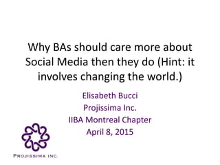 Why BAs should care more about
Social Media then they do (Hint: it
involves changing the world.)
Elisabeth Bucci
Projissima Inc.
IIBA Montreal Chapter
April 8, 2015
 