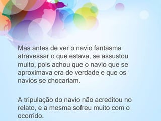 Mas antes de ver o navio fantasma
atravessar o que estava, se assustou
muito, pois achou que o navio que se
aproximava era de verdade e que os
navios se chocariam.
A tripulação do navio não acreditou no
relato, e a mesma sofreu muito com o
ocorrido.
 