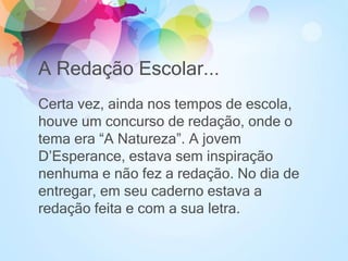 A Redação Escolar...
Certa vez, ainda nos tempos de escola,
houve um concurso de redação, onde o
tema era “A Natureza”. A jovem
D’Esperance, estava sem inspiração
nenhuma e não fez a redação. No dia de
entregar, em seu caderno estava a
redação feita e com a sua letra.
 