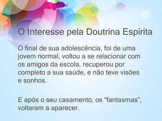 O Interesse pela Doutrina Espírita
O final de sua adolescência, foi de uma
jovem normal, voltou a se relacionar com
os amigos da escola, recuperou por
completo a sua saúde, e não teve visões
e sonhos.
E após o seu casamento, os “fantasmas”,
voltaram a aparecer.
 