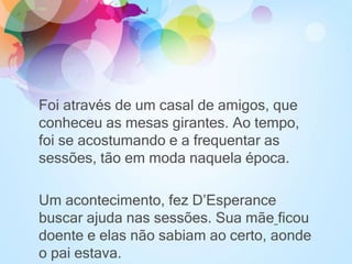 Foi através de um casal de amigos, que
conheceu as mesas girantes. Ao tempo,
foi se acostumando e a frequentar as
sessões, tão em moda naquela época.
Um acontecimento, fez D’Esperance
buscar ajuda nas sessões. Sua mãe ficou
doente e elas não sabiam ao certo, aonde
o pai estava.
 