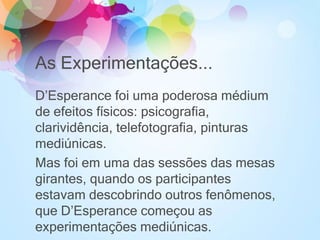 As Experimentações...
D’Esperance foi uma poderosa médium
de efeitos físicos: psicografia,
clarividência, telefotografia, pinturas
mediúnicas.
Mas foi em uma das sessões das mesas
girantes, quando os participantes
estavam descobrindo outros fenômenos,
que D’Esperance começou as
experimentações mediúnicas.
 