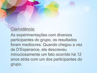 Clarividência:
As experimentações com diversos
participantes do grupo, os resultados
foram medíocres. Quando chegou a vez
de D’Esperance, ela descreveu
minuciosamente um fato ocorrido há 12
anos atrás com um dos participantes do
grupo.
 