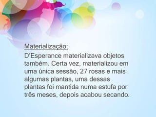 Materialização:
D’Esperance materializava objetos
também. Certa vez, materializou em
uma única sessão, 27 rosas e mais
algumas plantas, uma dessas
plantas foi mantida numa estufa por
três meses, depois acabou secando.
 