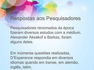 Respostas aos Pesquisadores
Pesquisadores renomados da época
fizeram diversos estudos com a médium.
Alexander Aksakof e Barkas, foram
alguns deles.
Em inúmeras questões realizadas,
D’Esperance respondia em diversos
idiomas quando em transe, em alemão,
inglês, latim.
 
