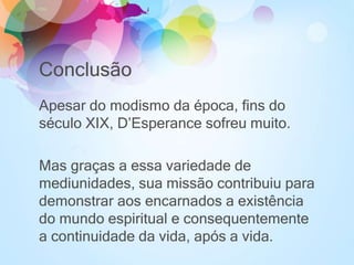 Conclusão
Apesar do modismo da época, fins do
século XIX, D’Esperance sofreu muito.
Mas graças a essa variedade de
mediunidades, sua missão contribuiu para
demonstrar aos encarnados a existência
do mundo espiritual e consequentemente
a continuidade da vida, após a vida.
 