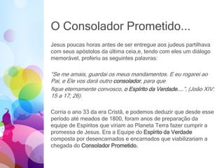 O Consolador Prometido...
Jesus poucas horas antes de ser entregue aos judeus partilhava
com seus apóstolos da última ceia,e, tendo com eles um diálogo
memorável, proferiu as seguintes palavras:
“Se me amais, guardai os meus mandamentos. E eu rogarei ao
Pai, e Ele vos dará outro consolador, para que
fique eternamente convosco, o Espírito da Verdade……”, (João XIV:
15 a 17; 26).
Corria o ano 33 da era Cristã, e podemos deduzir que desde esse
período até meados de 1800, foram anos de preparação da
equipe de Espíritos que viriam ao Planeta Terra fazer cumprir a
promessa de Jesus. Era a Equipe do Espírito da Verdade
composta por desencarnados e encarnados que viabilizariam a
chegada do Consolador Prometido.
 
