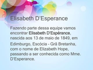 Elisabeth D’Esperance
Fazendo parte dessa equipe vamos
encontrar Elisabeth D’Espérance,
nascida aos 13 de maio de 1849, em
Edimburgo, Escócia – Grã Bretanha,
com o nome de Elizabeth Hope,
passando a ser conhecida como Mme.
D’Esperance.
 