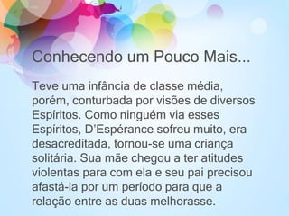 Conhecendo um Pouco Mais...
Teve uma infância de classe média,
porém, conturbada por visões de diversos
Espíritos. Como ninguém via esses
Espíritos, D’Espérance sofreu muito, era
desacreditada, tornou-se uma criança
solitária. Sua mãe chegou a ter atitudes
violentas para com ela e seu pai precisou
afastá-la por um período para que a
relação entre as duas melhorasse.
 