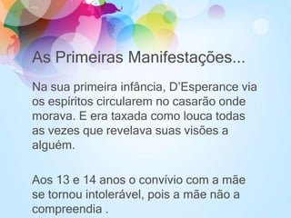 As Primeiras Manifestações...
Na sua primeira infância, D’Esperance via
os espíritos circularem no casarão onde
morava. E era taxada como louca todas
as vezes que revelava suas visões a
alguém.
Aos 13 e 14 anos o convívio com a mãe
se tornou intolerável, pois a mãe não a
compreendia .
 