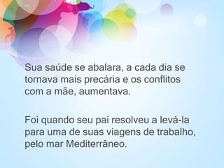 Sua saúde se abalara, a cada dia se
tornava mais precária e os conflitos
com a mãe, aumentava.
Foi quando seu pai resolveu a levá-la
para uma de suas viagens de trabalho,
pelo mar Mediterrâneo.
 