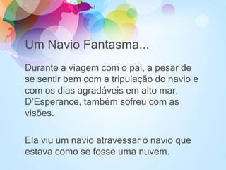 Um Navio Fantasma...
Durante a viagem com o pai, a pesar de
se sentir bem com a tripulação do navio e
com os dias agradáveis em alto mar,
D’Esperance, também sofreu com as
visões.
Ela viu um navio atravessar o navio que
estava como se fosse uma nuvem.
 