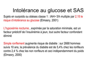 Intolérance au glucose et SAS Sujets en surpoids ou obèses classe 1 : IAH> 5/h multiple par  2,15 le risque d’intolérance au glucose  (Elmasry, 2001) L’hypoxémie nocturne  , exprimée par la saturation minimale, est un facteur prédictif de l’insulinémie à jeun, tout autre facteur confondant éliminé Simple ronflement  augmente risque de diabète : sur 2668 hommes suivis 10 ans, la prévalence du diabète est de 5,4% chez les ronfleurs contre 2,4 % chez les non ronfleurs et ceci indépendamment du poids (Elmasry, 2000) 