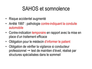 SAHOS et somnolence Risque accidentel augmenté Arrêté 1997 : pathologie  contre-indiquant la conduite automobile Contre-indication  temporaire  en rapport avec la mise en place d’un traitement efficace Obligation pour le médecin  d’informer le patient Obligation de vérifier la vigilance si conducteur professionnel    test de maintien d’éveil, réalisé par structures spécialisées dans le sommeil 