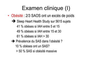 Examen clinique (I) Obésité   : 2/3 SAOS ont un excès de poids    Sleep Heart Health Study sur 5615 sujets 41 % obèses si IAH entre 5 et 15 49 % obèses si IAH entre 15 et 30 61 % obèses si IAH > 30    Prévalence du SAS dans l’obésité ?    10 % obèses ont un SAS?   > 50 % SAS si obésité massive 