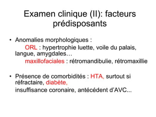 Examen clinique (II): facteurs prédisposants Anomalies morphologiques : ORL  : hypertrophie luette, voile du palais, langue, amygdales… maxillofaciales  : rétromandibulie, rétromaxillie Présence de comorbidités :  HTA ,  surtout si réfractaire,  diabète , insuffisance coronaire, antécédent d’AVC... 