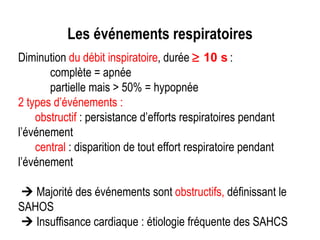 Les événements respiratoires Diminution  du débit inspiratoire , durée    10 s   : complète = apnée  partielle mais > 50% = hypopnée 2 types d’événements : obstructif  : persistance d’efforts respiratoires pendant l’événement central  : disparition de tout effort respiratoire pendant l’événement    Majorité des événements sont  obstructifs,  définissant le SAHOS    Insuffisance cardiaque : étiologie fréquente des SAHCS 