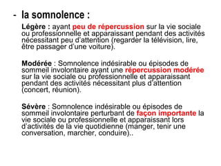 la somnolence : Légère :  ayant  peu de répercussion  sur la vie sociale ou professionnelle et apparaissant pendant des activités nécessitant peu d’attention (regarder la télévision, lire, être passager d’une voiture). Modérée  : Somnolence indésirable ou épisodes de sommeil involontaire ayant une  répercussion modérée  sur la vie sociale ou professionnelle et apparaissant pendant des activités nécessitant plus d’attention (concert, réunion). Sévère  : Somnolence indésirable ou épisodes de sommeil involontaire perturbant de  façon importante  la vie sociale ou professionnelle et apparaissant lors d’activités de la vie quotidienne (manger, tenir une conversation, marcher, conduire).. 