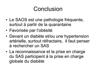 Conclusion Le SAOS est une pathologie fréquente, surtout à partir de la quarantaine Favorisée par l’obésité Devant un diabète et/ou une hypertension artérielle, surtout réfractaire,  il faut penser à rechercher un SAS La reconnaissance et la prise en charge du SAS participent à la prise en charge globale du diabète 
